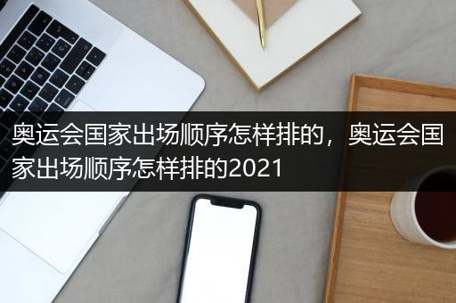 奥运会国家出场顺序怎样排的，奥运会国家出场顺序怎样排的2021